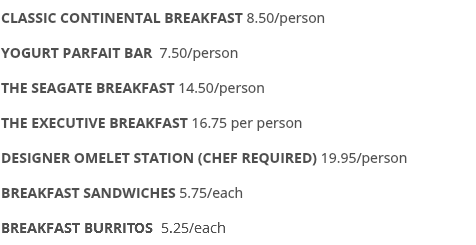 CLASSIC CONTINENTAL BREAKFAST 8.50/person YOGURT PARFAIT BAR 7.50/person THE SEAGATE BREAKFAST 14.50/person THE EXECUTIVE BREAKFAST 16.75 per person DESIGNER OMELET STATION (CHEF REQUIRED) 19.95/person BREAKFAST SANDWICHES 5.75/each BREAKFAST BURRITOS 5.25/each